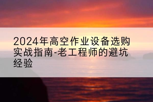 左贡高空作业升降机厂家推荐-2024年高空作业设备选购实战指南-老工程师的避坑经验