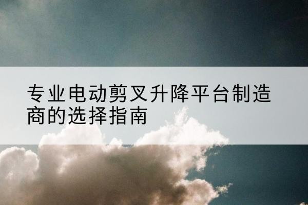 左贡电动剪叉升降平台厂家-专业电动剪叉升降平台制造商的选择指南