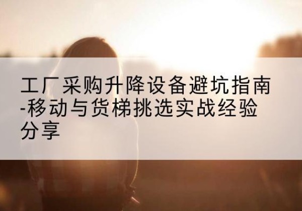左贡移动式升降机怎么选-工厂采购升降设备避坑指南-移动与货梯挑选实战经验分享