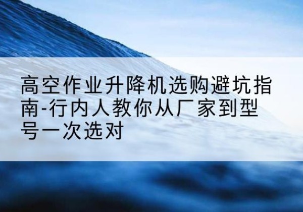 左贡升降平台厂家-高空作业升降机选购避坑指南-行内人教你从厂家到型号一次选对