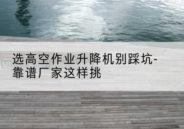 左贡剪叉式升降机厂家-选高空作业升降机别踩坑-靠谱厂家这样挑