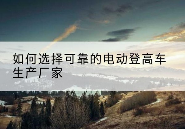 左贡电动登高车厂家-如何选择可靠的电动登高车生产厂家