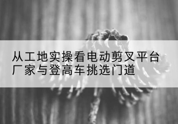 左贡电动剪叉升降平台厂家-从工地实操看电动剪叉平台厂家与登高车挑选门道