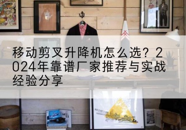 左贡升降平台厂家推荐-移动剪叉升降机怎么选？2024年靠谱厂家推荐与实战经验分享