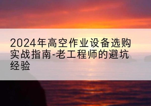 左贡高空作业升降机厂家推荐-2024年高空作业设备选购实战指南-老工程师的避坑经验
