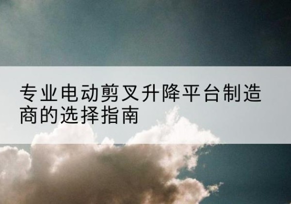 左贡电动剪叉升降平台厂家-专业电动剪叉升降平台制造商的选择指南